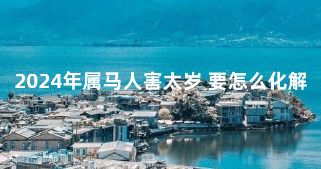 2024年属马人害太岁 要怎么化解